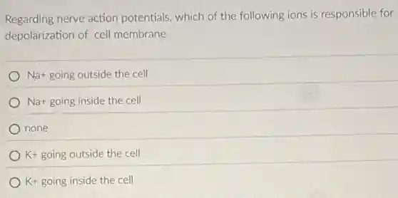 Regarding nerve action potentials which of the following ions is responsible for
depolarization of cell membrane
Na+ going outside the cell
Na+ going inside the cell
none
K+ going outside the cell
K+ going inside the cell
