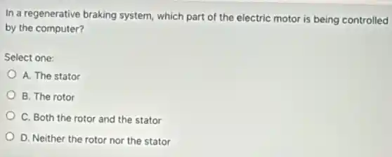 In a regenerative braking system, which part of the electric motor is being controlled
by the computer?
Select one:
A. The stator
B. The rotor
C. Both the rotor and the stator
D. Neither the rotor nor the stator