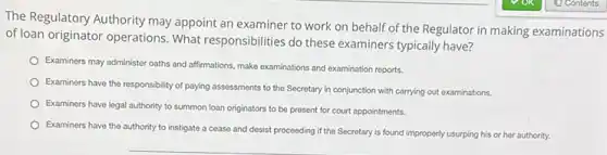 The Regulatory Authority may appoint an examiner to work on behalf of the Regulator in making examinations
of loan originator operations What responsibilities do these examiners typically have?
Examiners may administer oaths and affirmations, make examinations and examination reports.
Examiners have the responsibility of paying assessments to the Secretary in conjunction with carrying out examinations.
Examiners have legal authority to summon loan originators to be present for court appointments.
Examiners have the authority to instigate a cease and desist proceeding if the Secretary is found improperly usurping his or her authority.