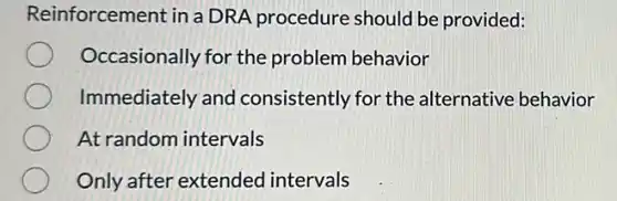 Reinforcement in a DRA procedure should be provided:
Occasionally for the problem behavior
Immediately and consistently for the alternative behavior
At random intervals
Only after extended intervals