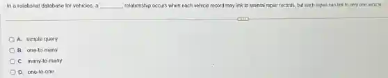 In a relational database for vehicles, a __ relationship occurs when each vehicle record may link to several repair records.but each repair can link to only one vehicle.
A. simple query
B. one-to-many
C. many-to-many
D. one-to-one