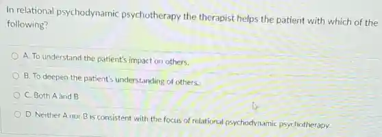 In relational psychodynamic psychotherapy the therapist helps the patient with which of the
following?
A. To understand the patient's impact on others.
B. To deepen the patient's understanding of others.
C. Both A and B
D. Neither Anor B is consistent with the focus of relational psychodynamic psychotherapy.