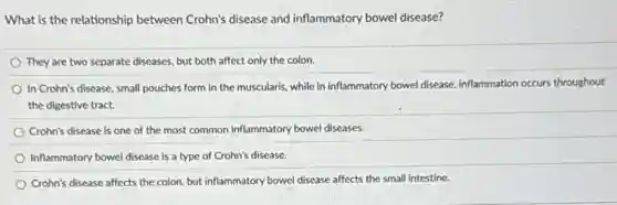 What is the relationship between Crohn's disease and inflammatory bowel disease?
They are two separate diseases, but both affect only the colon.
In Crohn's disease, small pouches form in the muscularis, while in inflammatory bowel disease, inflammation occurs throughout
the digestive tract.
Crohn's disease is one of the most common inflammatory bowel diseases.
Inflammatory bowel disease is a type of Crohn's disease.
Crohn's disease affects the colon, but inflammatory bowel disease affects the small intestine.