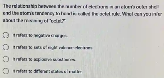 The relationship between the number of electrons in an atom's outer shell
and the atom's tendency to bond is called the octet rule. What can you infer
about the meaning of "octet?"
It refers to negative charges.
It refers to sets of eight valence electrons
It refers to explosive substances.
It refers to different states of matter.