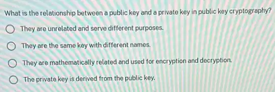 What is the relationship between a public key and a private key in public key cryptography?
They are unrelated and serve different purposes.
They are the same key with different names.
They are mathematically related and used for encryption and decryption.
The private key is derived from the public key.