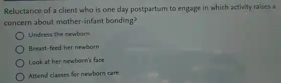 Reluctance of a client who is one day postpartum to engage in which activity raises a
concern about mother-infant bonding?
Undress the newborn
Breast-feed her newborn
Look at her newborn's face
Attend classes for newborn care