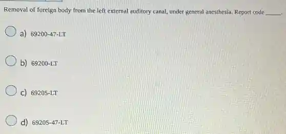 Removal of foreign body from the left external auditory canal, under general anesthesia. Report code __
a) 69200-47-LT
b) 69200-LT
C) 69205-LT
d) 69205-47-LT