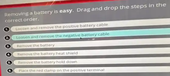 Removing a battery is easy. Drag and drop the steps in the
correct order.
Loosen and remove the positive battery cable
Loosen and remove the negative battery cable
Remove the battery
Remove the battery heat shield
Remove the battery hold down
Place the red clamp on the positive terminal