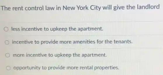 The rent control law in New York City will give the landlord
less incentive to upkeep the apartment.
incentive to provide more amenities for the tenants.
more incentive to upkeep the apartment.
opportunity to provide more rental properties.