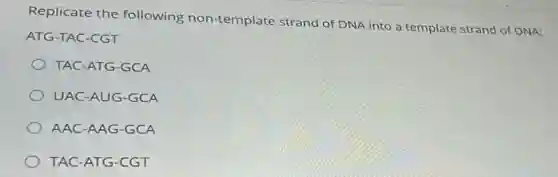 Replicate the following non-template strand of DNA into a template strand of DNA:
ATG-TAC-CGT
TAC-ATG-GCA
UAC-AUG-GCA
AAC-AAG-GCA
TAC-ATG-CGT