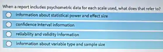 When a report includes psychometric data for each scale used, what does that refer to?
information about statistical power and effect size
confidence interval information
reliability and validity information
information about variable type and sample size
