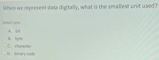 When we represent data digitally, what is the smallest unit used?
Select one:
A. bit
B. byte
C. character
D. binary code