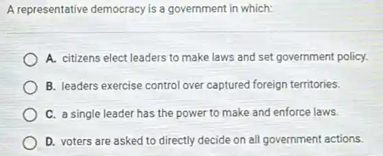 A representative democracy is a government in which:
A. citizens elect leaders to make laws and set government policy.
B. leaders exercise control over captured foreign territories.
C. a single leader has the power to make and enforce laws.
D. voters are asked to directly decide on all government actions.