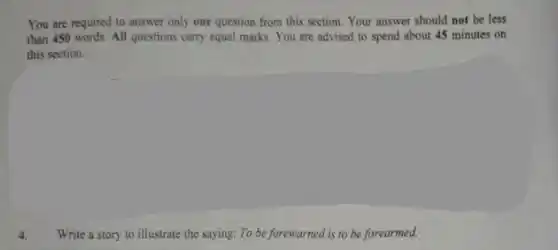 You are required to answer only one question from this section. Your answer should not be less
than 450 words. All questions carry equal marks. You are advised to spend about 45 minutes on
this section.
Write a story to illustrate the saying: To be forewarned is to be forearmed.