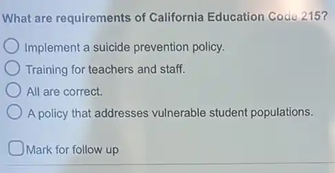 What are requirements of California Education Code 215?
Implement a suicide prevention policy.
Training for teachers and staff.
All are correct.
A policy that addresses vulnerable student populations.
)Mark for follow up
