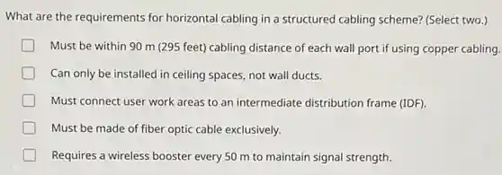 What are the requirements for horizontal cabling in a structured cabling scheme?(Select two.)
Must be within 90 m (295 feet)cabling distance of each wall port if using copper cabling.
Can only be installed in ceiling spaces, not wall ducts.
Must connect user work areas to an intermediate distribution frame (IDF)
Must be made of fiber optic cable exclusively.
Requires a wireless booster every 50 m to maintain signal strength.