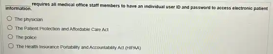 __
requires all medical office staff members to have an individual user ID and password to access electronic patient information
The physician
The Patient Protection and Affordable Care Act
The police
The Health Insurance Portability and Accountability Act (HIPAA)