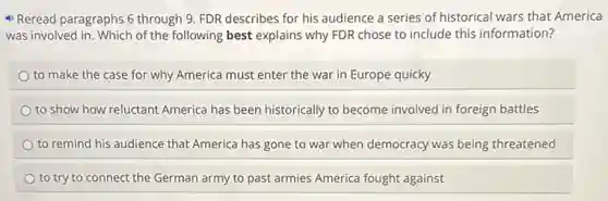 Reread paragraphs 6 through 9. FDR describes for his audience a series of historical wars that America
was involved in. Which of the following best explains why FDR chose to include this information?
to make the case for why America must enter the war in Europe quicky
to show how reluctant America has been historically to become involved in foreign battles
to remind his audience that America has gone to war when democracy was being threatened
to try to connect the German army to past armies America fought against