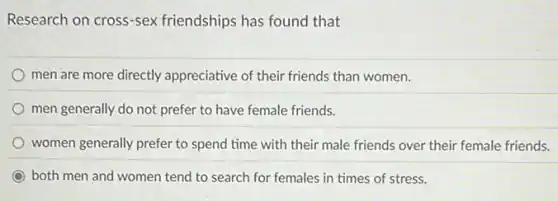 Research on cross-sex friendships has found that
men are more directly appreciative of their friends than women.
men generally do not prefer to have female friends.
women generally prefer to spend time with their male friends over their female friends.
C both men and women tend to search for females in times of stress.