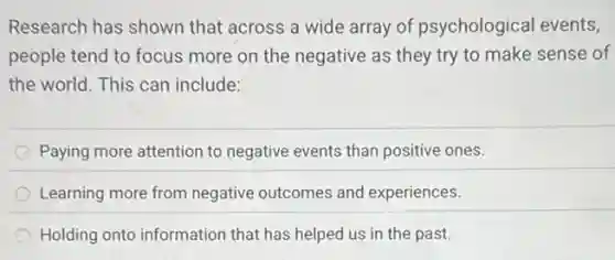 Research has shown that across a wide array of psychological events,
people tend to focus more on the negative as they try to make sense of
the world. This can include:
Paying more attention to negative events than positive ones.
Learning more from negative outcomes and experiences.
Holding onto information that has helped us in the past.