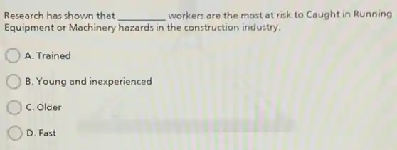 Research has shown that __ workers are the most at risk to Caught in Running
Equipment or Machinery hazards in the construction industry.
A. Trained
B. Young and inexperienced
C. Older
D. Fast
