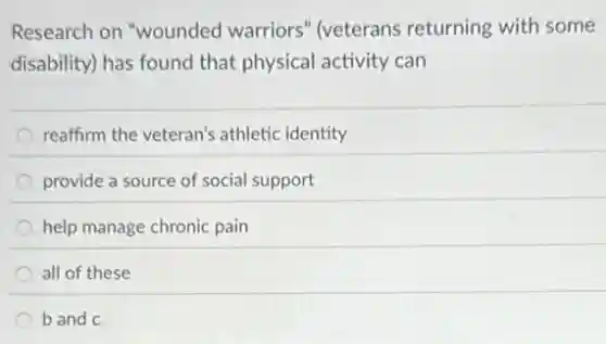 Research on "wounded warriors" (veterans returning with some
disability) has found that physical activity can
reaffirm the veteran's athletic identity
provide a source of social support
help manage chronic pain
all of these
b and c