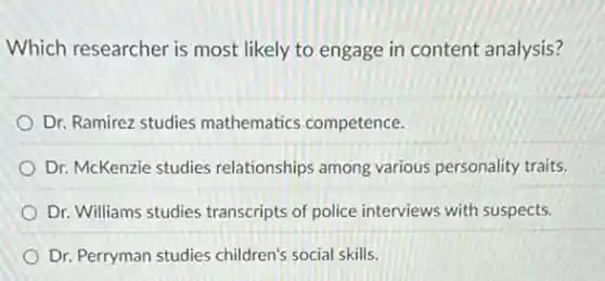 Which researcher is most likely to engage in content analysis?
Dr. Ramirez studies mathematics competence.
Dr. McKenzie studies relationships among various personality traits.
Dr. Williams studies transcripts of police interviews with suspects.
Dr. Perryman studies children's social skills.