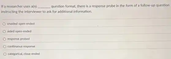 If a researcher uses a(n) __ question format, there is a response probe in the form of a follow-up question
instructing the interviewer to ask for additional information.
unaided open-ended
aided open-ended
response probed
continuous response
categorical, close-ended