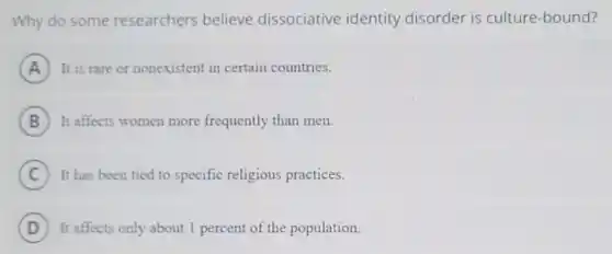 Why do some researchers believe dissociative identity disorder is culture -bound?
A It is rare or nonexistent in certain countries.
B It affects women more frequently than men.
C It has been tied to specific religious practices.
D It affects only about 1 percent of the population.