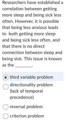 Researchers have established a
correlation between getting
more sleep and being sick less
often . However, it is possible
that being less anxious leads
to both getting more sleep
and being sick less often, and
that there is no direct
connection between I sleep and
being sick . This issue is known
as the __
D third variable problem
directionality problem
(lack of temporal
precedence)
reversal problem
criterion problem