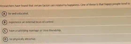 Researchers have found that certain factors are related to happiness. One of these is that happy people tend to
A be well educated.
B experience an external locus of control.
C have a satisfying marriage or close friendship.
D be physically attractive.