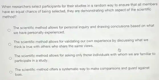 When researchers select participants for their studies in a random way to ensure that all members
have an equal chance of being selected, they are demonstrating which aspect of the scientific
method?
The scientific method allows for personal inquiry and drawing conclusions based on what
we have personally experienced.
The scientific method allows for validating our own experience by discussing what we
think is true with others who share the same views.
The scientific method allows for asking only those individuals with whom we are familiar to
participate in a study.
The scientific method offers a systematic way to make comparisons and guard against
bias.