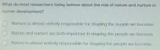 What do most researchers today believe about the role of nature and nurture in
human development?
Nurture is almost entirely responsible for shaping the people we become.
Nature and nurture are both important in shaping the people we become.
Nature is almost entirely responsible for shaping the people we become.