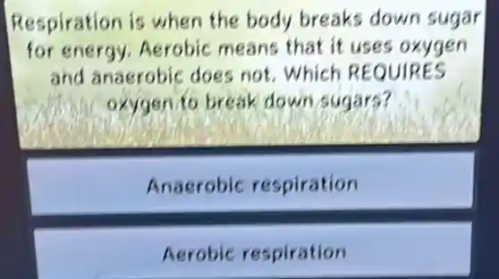 Respiration is when the body breaks down sugar
for energy Aerobic means that it uses oxygen
and anaerobic does not.which REQUIRES
oxygen to break down sugars?
Anaerobic respiration
Aerobic respiration