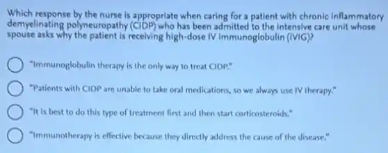 Which response by the nurse is appropriate when caring for a patient with chronic inflammatory
demyelinating polyneuropathy (CIDP) who has been admitted to the intensive care unit whose
spouse asks why the patient is receiving high-dose IV immunoglobulin (IVIG)?
"Immunoglobulin therapy is the only way to treat CIDP."
"Patients with CIDP are unable to take oral medications, so we always use IV therapy."
"It is best to do this type of treatment first and then start corticosteroids."
"Immunotherapy is effective because they directly address the cause of the disease."