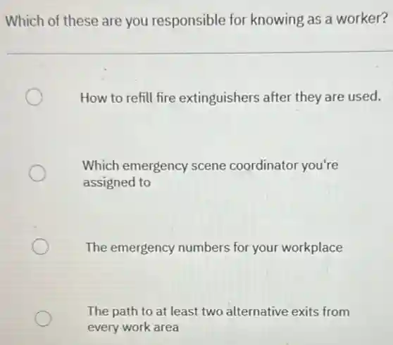 Which of these are you responsible for knowing as a worker?
How to refill fire extinguishers after they are used.
Which emergency scene coordinator you're
assigned to
The emergency numbers for your workplace
The path to at least two alternative exits from
every work area