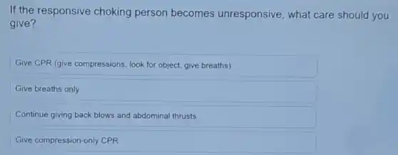 If the responsive choking person becomes unresponsive , what care should you
give?
Give CPR (give compressions, look for object give breaths)
Give breaths only
Continue giving back blows and abdominal thrusts
Give compression-only CPR