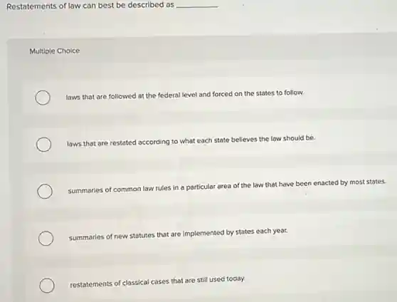 Restatements of law can best be described as __
Multiple Choice
laws that are followed at the federal level and forced on the states to follow.
laws that are restated according to what each state believes the law should be.
summaries of common law rules in a particular area of the law that have been enacted by most states.
summaries of new statutes that are implemented by states each year.
restatements of classical cases that are still used today.