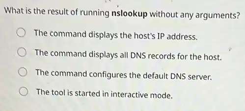 What is the result of running nslookup without any arguments?
The command displays the host's IP address.
The command displays all DNS records for the host.
The command configures the default DNS server.
The tool is started in interactive mode.