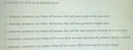 As a result of a tariff on an imported good,
domestic producers are better off because they sell more goods at the same price
domestic producers are better off because they sell more goods at a higher price
domestic producers are better off because they sell the same quantity of goods at a higher price
domestic consumers are better off because there are more domestically produced goods available
domestic consumers are neither better off nor worse off because imports do not change
