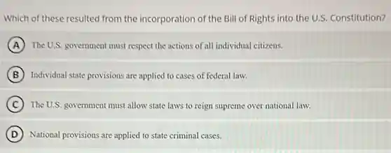 Which of these resulted from the incorporation of the Bill of Rights into the U.S. Constitution?
A The U.S. government must respect the actions of all individual citizens.
B Individual state provisions are applied to cases of federal law.
C The U.S. government must allow state laws to reign supreme over national law.
D National provisions are applied to state criminal cases.
