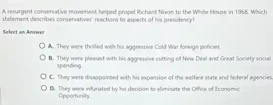 A resurgent conservative movement helped propel Richard Nixon to the White House in 1968.Which
statement describes conservatives' reactions to aspects of his presidency?
Select an Answer
A. They were thrilled with his aggressive Cold War foreign policies.
B. They were pleased with his aggressive cutting of New Deal and Great Society social
spending.
C. They were disappointed with his expansion of the welfare state and federal agencies.
D. They were infuriated by his decision to eliminate the Office of Economic
Opportunity.