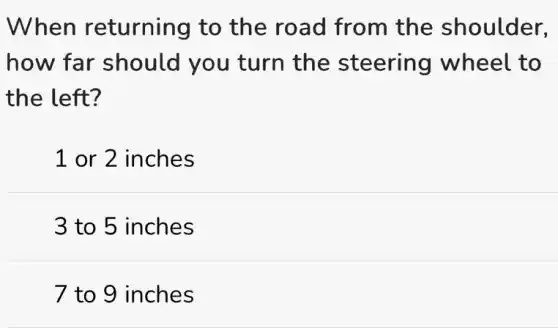When returning to the road from the shoulder,
how far should you turn the steering wheel to
the left?
1 or 2 inches
3 to 5 inches
7 to 9 inches