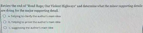 Review the end of "Road Rage; Our Violent Highways" and determine what the minor supporting details
are doing for the major supporting detail.
a. helping to clarify the author's main idea
b. helping to prove the author's main idea
c. suggesting the author's main idea