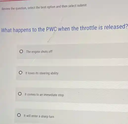 Review the question, select the best option and then select submit.
What happens to the PWC when the throttle is released?
The engine shuts off
It loses its steering ability
It comes to an immediate stop
It will enter a sharp turn