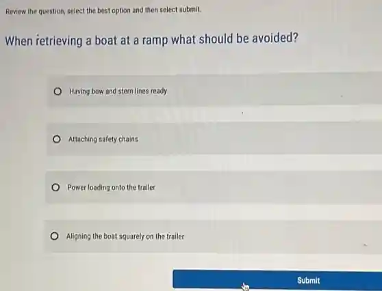 Review the question, select the best option and then select submit.
When retrieving a boat at a ramp what should be avoided?
Having bow and stern lines ready
Attaching safety chains
Power loading onto the trailer
Aligning the boat squarely on the trailer