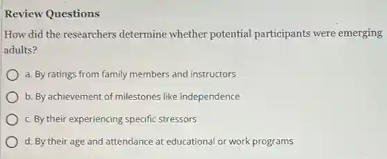 Review Questions
How did the researchers determine whether potential participants were emerging
adults?
a. By ratings from family members and instructors
b. By achievement of milestones like independence
c. By their experiencing specific stressors
d. By their age and attendance at educational or work programs