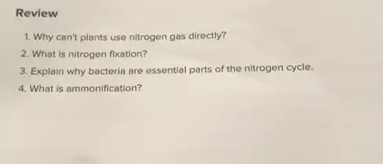 Review
1. Why can't plants use nitrogen gas directly?
2. What is nitrogen fixation?
3. Explain why bacteria are essential parts of the nitrogen cycle.
4. What is ammonification?