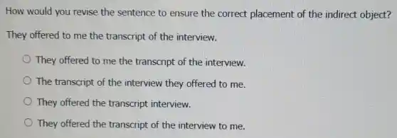 How would you revise the sentence to ensure the correct placement of the indirect object?
They offered to me the transcript of the interview.
They offered to me the transcript of the interview.
The transcript of the interview they offered to me.
They offered the transcript interview.
They offered the transcript of the interview to me.