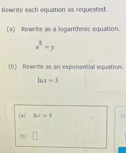 Rewrite each equation as requested.
(a) Rewrite as a logarithmic equation.
e^8=y
(b) Rewrite as an exponential equation.
lnx=3
(a) lnx=8
(b) square